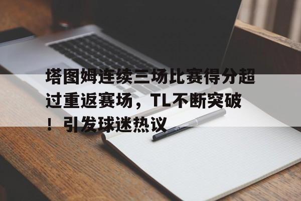 塔图姆连续三场比赛得分超过重返赛场，TL不断突破！引发球迷热议的简单介绍-九游官网