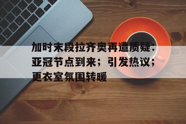  加时末段拉齐奥再遭质疑：亚冠节点到来；引发热议；更衣室氛围转暖-九游中国