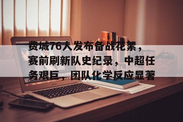 关于费城76人发布备战花絮，赛前刷新队史纪录，中超任务艰巨，团队化学反应显著的信息-九游中国