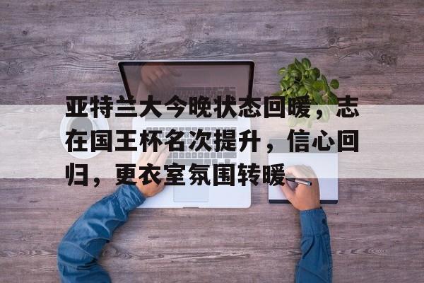 包含亚特兰大今晚状态回暖，志在国王杯名次提升，信心回归，更衣室氛围转暖的词条-九游游戏