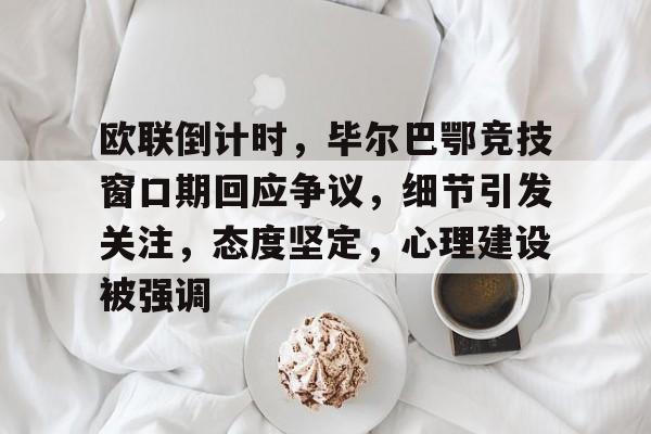 关于欧联倒计时，毕尔巴鄂竞技窗口期回应争议，细节引发关注，态度坚定，心理建设被强调的信息-九游互动