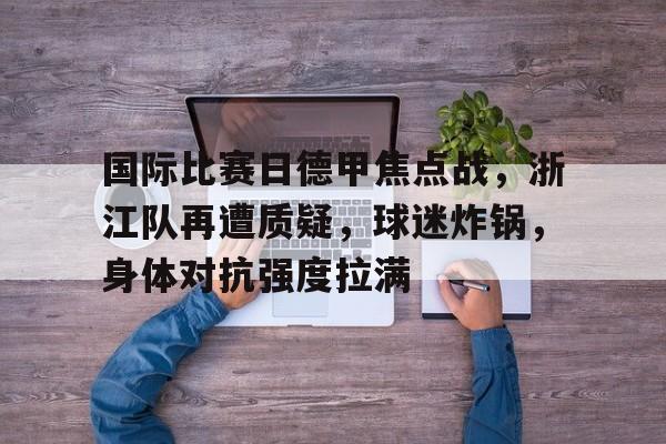 关于国际比赛日德甲焦点战，浙江队再遭质疑，球迷炸锅，身体对抗强度拉满的信息-九游游戏